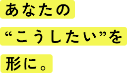 あなたの“こうしたい”を形に。